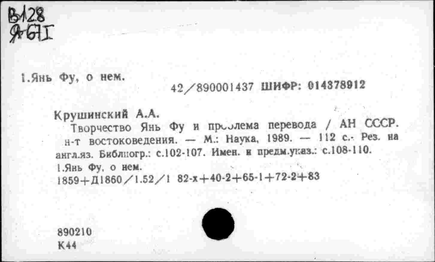 ﻿М2Я
1.Янь Фу, о нем.
42/890001437 ШИФР: 014378912
Крушинскнй А.А.
Творчество Янь Фу и пр^лема перевода / АН СССР, н-т востоковедения. — М.: Наука, 1989. — 112 с.- Рез. на англ.яз. Библпогр.: с.102-107. Имен, и предм.указ.: с.108-110.
1.Янь Фу, о нем.
1859+Д1860 /1.52/1 82-х+40-2+65-1 +72-2+83
890210
К44